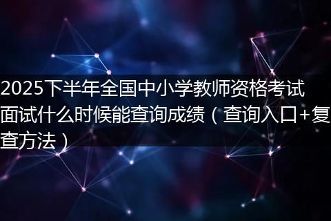2025下半年全国中小学教师资格考试面试什么时候能查询成绩（查询入口+复查方法）