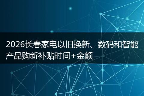 2026长春家电以旧换新、数码和智能产品购新补贴时间+金额