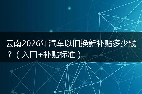 云南2026年汽车以旧换新补贴多少钱？（入口+补贴标准）