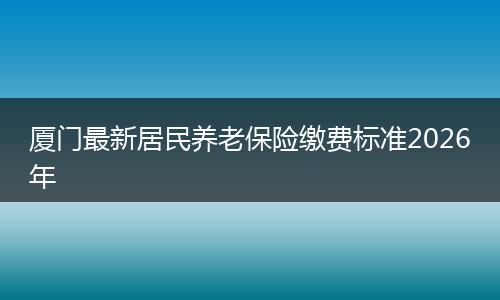 厦门最新居民养老保险缴费标准2026年