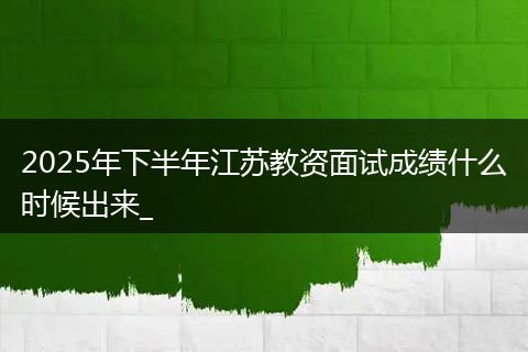 2025年下半年江苏教资面试成绩什么时候出来_