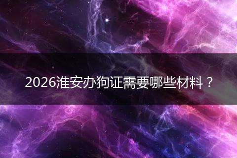 2026淮安办狗证需要哪些材料？