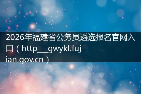 2026年福建省公务员遴选报名官网入口（http___gwykl.fujian.gov.cn）