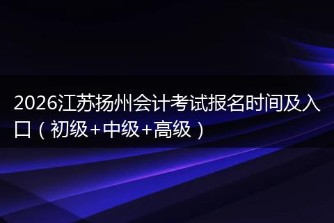 2026江苏扬州会计考试报名时间及入口（初级+中级+高级）