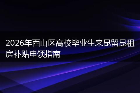 2026年西山区高校毕业生来昆留昆租房补贴申领指南