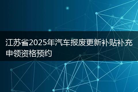 江苏省2025年汽车报废更新补贴补充申领资格预约