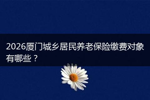 2026厦门城乡居民养老保险缴费对象有哪些？