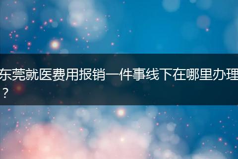 东莞就医费用报销一件事线下在哪里办理？