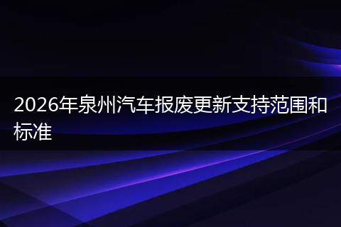 2026年泉州汽车报废更新支持范围和标准