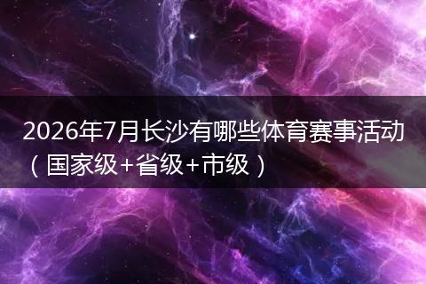 2026年7月长沙有哪些体育赛事活动（国家级+省级+市级）