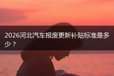 2026河北汽车报废更新补贴标准是多少？