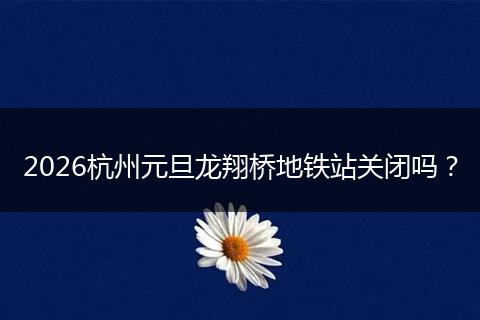 2026杭州元旦龙翔桥地铁站关闭吗？