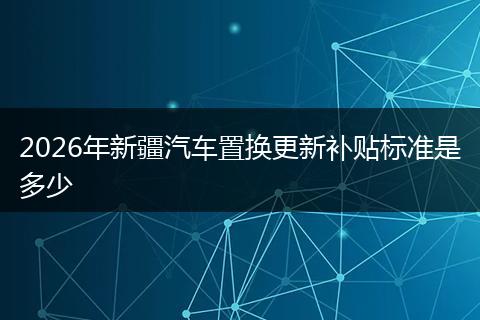 2026年新疆汽车置换更新补贴标准是多少