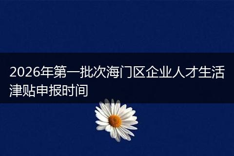 2026年第一批次海门区企业人才生活津贴申报时间