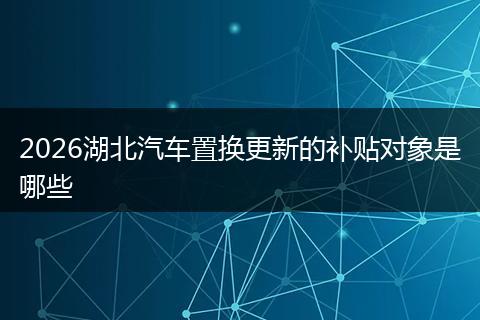 2026湖北汽车置换更新的补贴对象是哪些