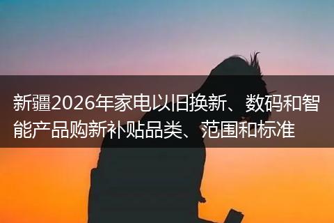 新疆2026年家电以旧换新、数码和智能产品购新补贴品类、范围和标准