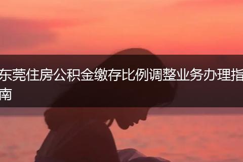 东莞住房公积金缴存比例调整业务办理指南