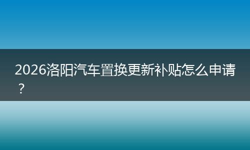 2026洛阳汽车置换更新补贴怎么申请？