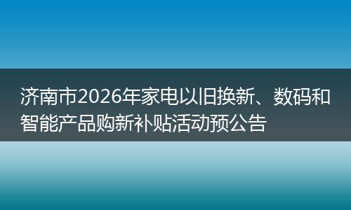 济南市2026年家电以旧换新、数码和智能产品购新补贴活动预公告