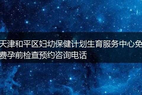 天津和平区妇幼保健计划生育服务中心免费孕前检查预约咨询电话