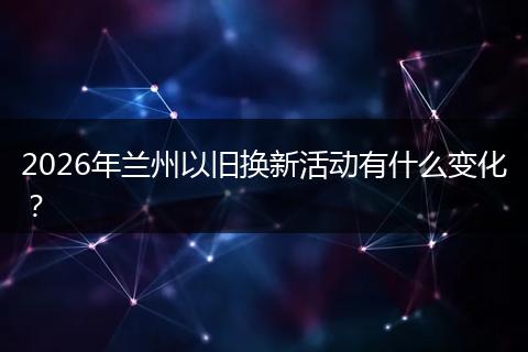 2026年兰州以旧换新活动有什么变化？