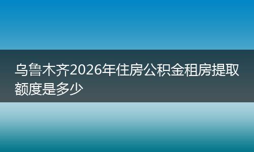 乌鲁木齐2026年住房公积金租房提取额度是多少