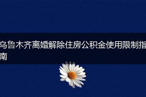 乌鲁木齐离婚解除住房公积金使用限制指南