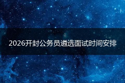2026开封公务员遴选面试时间安排
