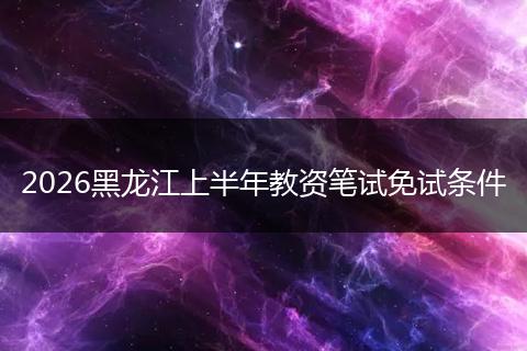 2026黑龙江上半年教资笔试免试条件