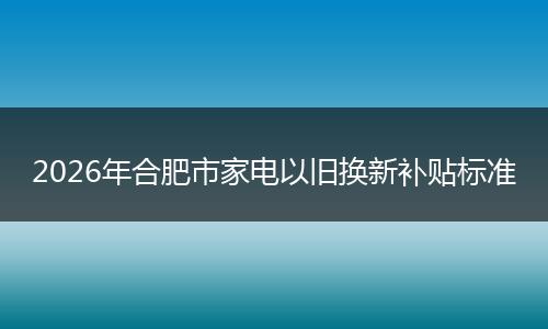 2026年合肥市家电以旧换新补贴标准