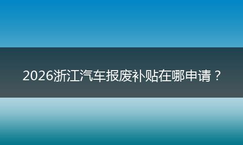 2026浙江汽车报废补贴在哪申请？