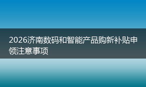 2026济南数码和智能产品购新补贴申领注意事项