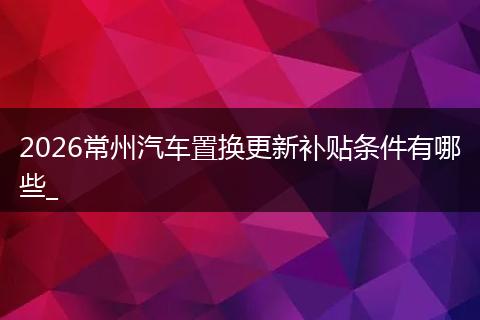 2026常州汽车置换更新补贴条件有哪些_