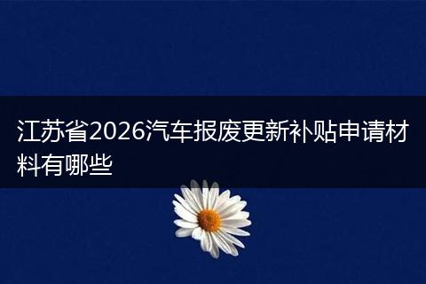江苏省2026汽车报废更新补贴申请材料有哪些