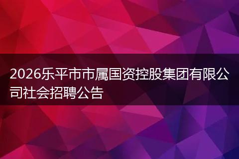2026乐平市市属国资控股集团有限公司社会招聘公告