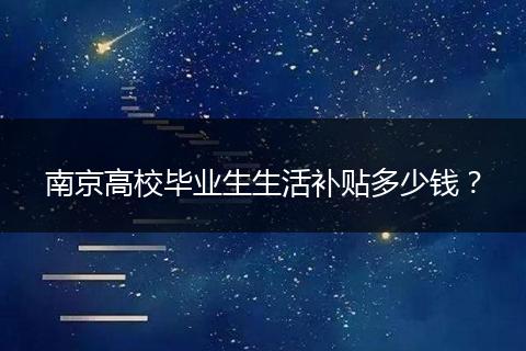 南京高校毕业生生活补贴多少钱？