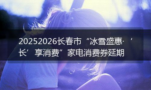 20252026长春市“冰雪盛惠·‘长’享消费”家电消费券延期