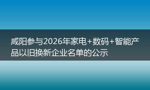 咸阳参与2026年家电+数码+智能产品以旧换新企业名单的公示