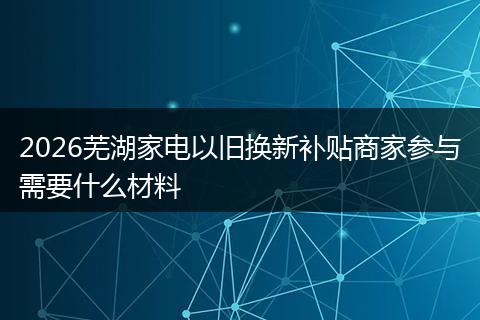 2026芜湖家电以旧换新补贴商家参与需要什么材料