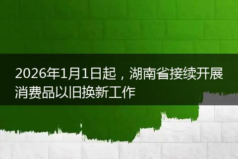 2026年1月1日起，湖南省接续开展消费品以旧换新工作
