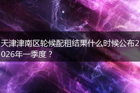 天津津南区轮候配租结果什么时候公布2026年一季度？