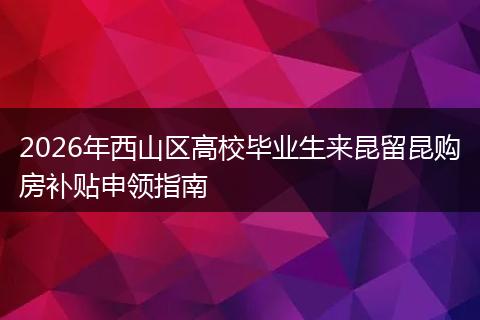 2026年西山区高校毕业生来昆留昆购房补贴申领指南