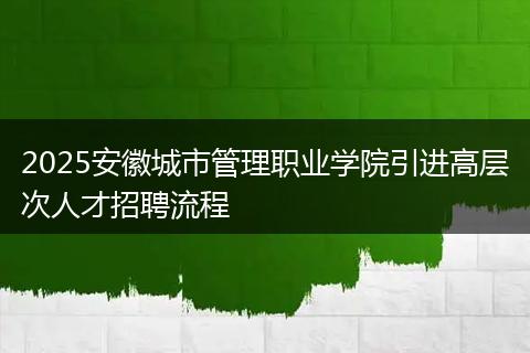 2025安徽城市管理职业学院引进高层次人才招聘流程