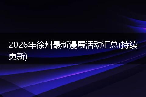 2026年徐州最新漫展活动汇总(持续更新)