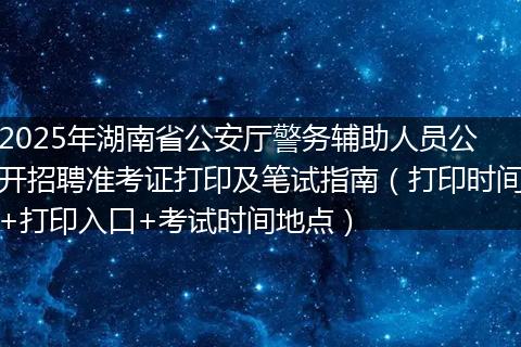 2025年湖南省公安厅警务辅助人员公开招聘准考证打印及笔试指南（打印时间+打印入口+考试时间地点）