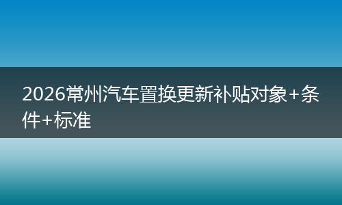 2026常州汽车置换更新补贴对象+条件+标准