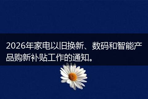 2026年家电以旧换新、数码和智能产品购新补贴工作的通知。
