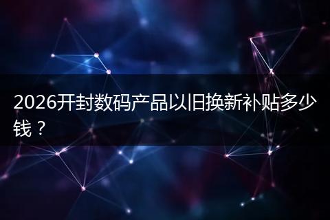 2026开封数码产品以旧换新补贴多少钱？