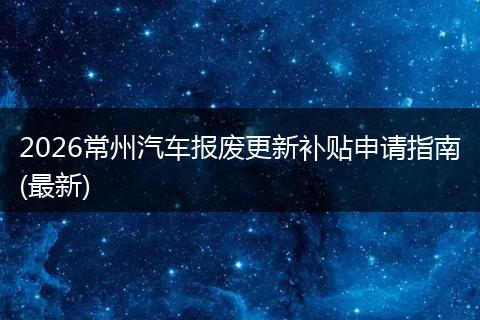 2026常州汽车报废更新补贴申请指南(最新)