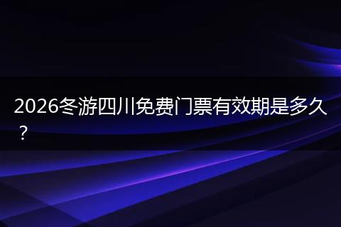 2026冬游四川免费门票有效期是多久？